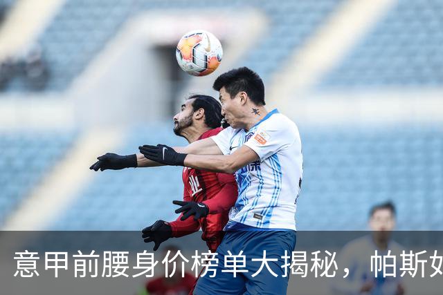意甲前腰身价榜单大揭秘，帕斯如同“金鸡蛋”引领风骚！